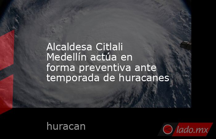 Alcaldesa Citlali Medellín actúa en forma preventiva ante temporada de huracanes. Noticias en tiempo real