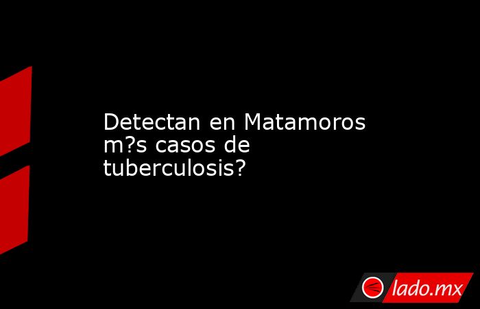 Detectan en Matamoros m?s casos de tuberculosis?. Noticias en tiempo real
