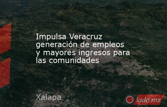 Impulsa Veracruz generación de empleos y mayores ingresos para las comunidades. Noticias en tiempo real