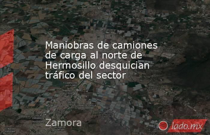 Maniobras de camiones de carga al norte de Hermosillo desquician tráfico del sector. Noticias en tiempo real