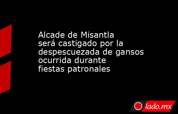 Alcade de Misantla será castigado por la despescuezada de gansos ocurrida durante fiestas patronales. Noticias en tiempo real