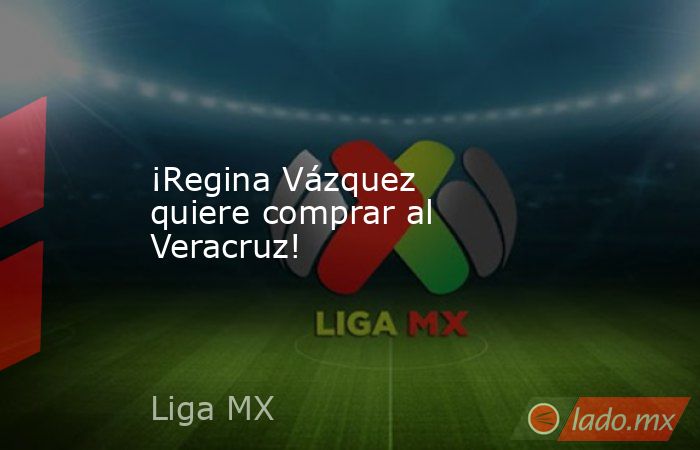 ¡Regina Vázquez quiere comprar al Veracruz!. Noticias en tiempo real