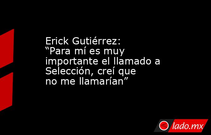 Erick Gutiérrez: “Para mí es muy importante el llamado a Selección, creí que no me llamarían”. Noticias en tiempo real