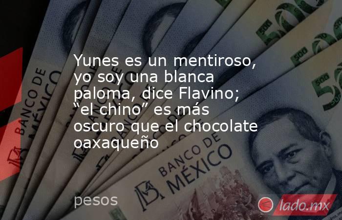 Yunes es un mentiroso, yo soy una blanca paloma, dice Flavino; “el chino” es más oscuro que el chocolate oaxaqueño. Noticias en tiempo real