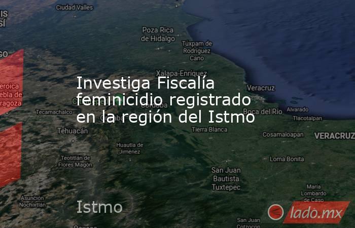 Investiga Fiscalía feminicidio registrado en la región del Istmo. Noticias en tiempo real