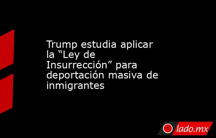 Trump estudia aplicar la “Ley de Insurrección” para deportación masiva de inmigrantes. Noticias en tiempo real