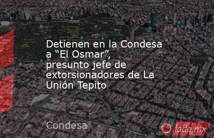 Detienen en la Condesa a “El Osmar”, presunto jefe de extorsionadores de La Unión Tepito. Noticias en tiempo real