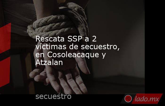 Rescata SSP a 2 víctimas de secuestro, en Cosoleacaque y Atzalan. Noticias en tiempo real
