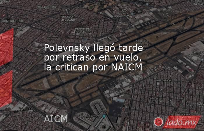 Polevnsky llegó tarde por retraso en vuelo, la critican por NAICM. Noticias en tiempo real
