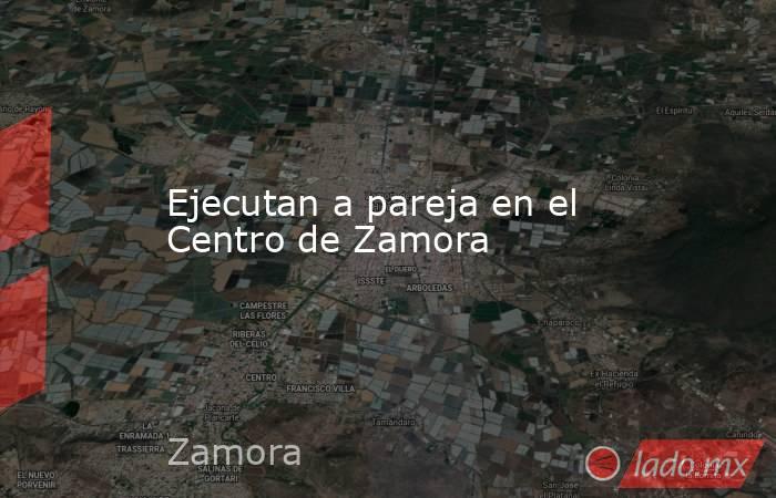 Ejecutan a pareja en el Centro de Zamora. Noticias en tiempo real