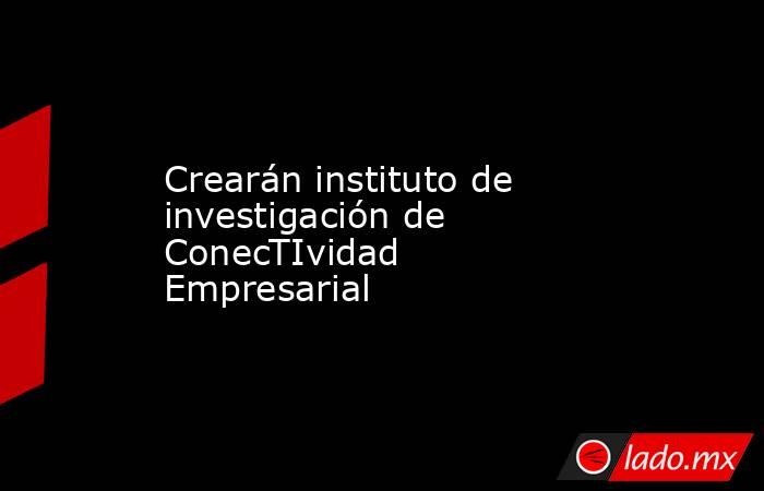 Crearán instituto de investigación de ConecTIvidad Empresarial . Noticias en tiempo real