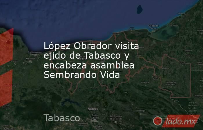 López Obrador visita ejido de Tabasco y encabeza asamblea Sembrando Vida. Noticias en tiempo real