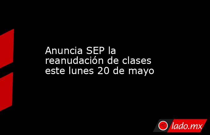 Anuncia SEP la reanudación de clases este lunes 20 de mayo. Noticias en tiempo real