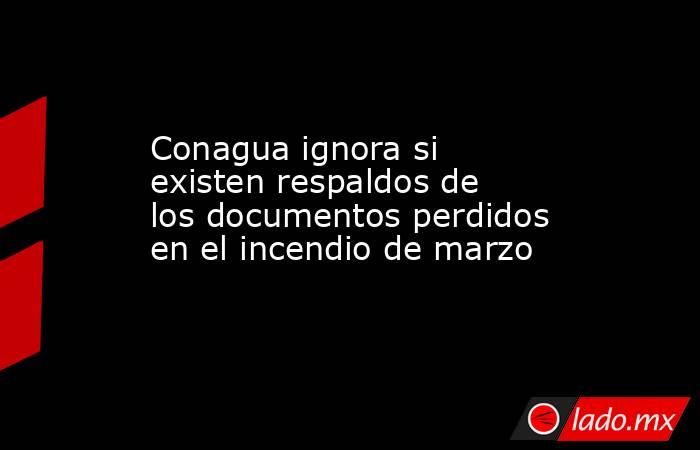 Conagua ignora si existen respaldos de los documentos perdidos en el incendio de marzo. Noticias en tiempo real