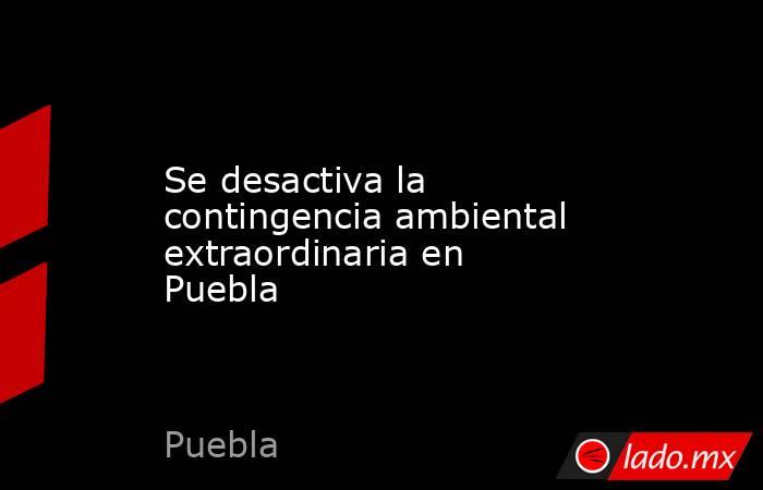 Se desactiva la contingencia ambiental extraordinaria en Puebla. Noticias en tiempo real