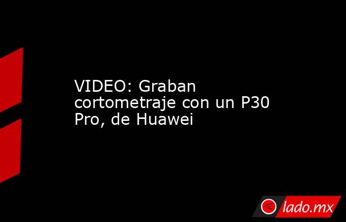 VIDEO: Graban cortometraje con un P30 Pro, de Huawei. Noticias en tiempo real