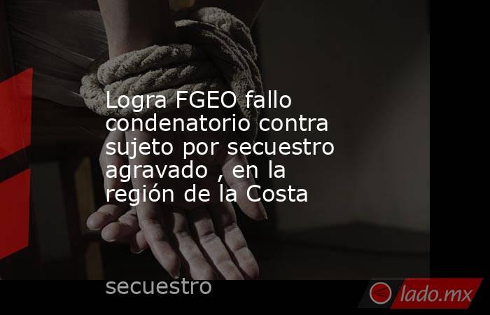 Logra FGEO fallo condenatorio contra sujeto por secuestro agravado , en la región de la Costa. Noticias en tiempo real