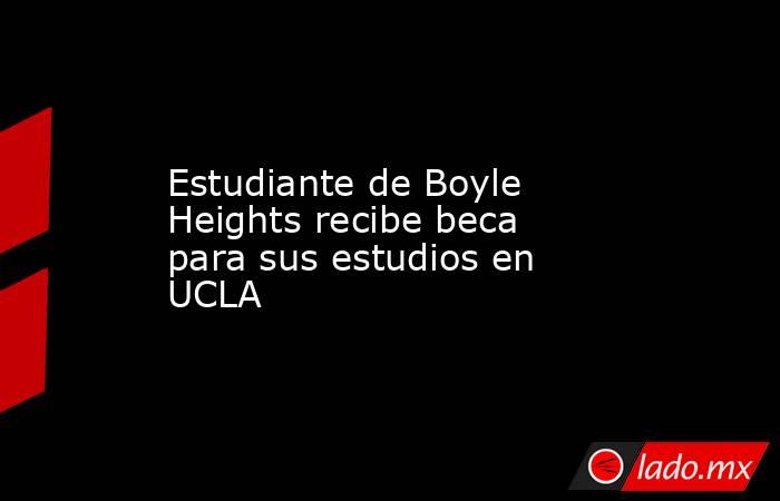 Estudiante de Boyle Heights recibe beca para sus estudios en UCLA. Noticias en tiempo real