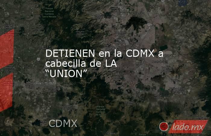 DETIENEN en la CDMX a cabecilla de LA “UNION”. Noticias en tiempo real