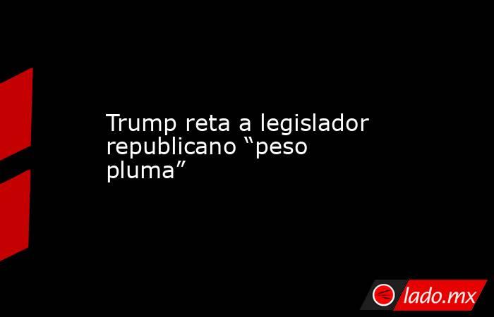 Trump reta a legislador republicano “peso pluma”. Noticias en tiempo real