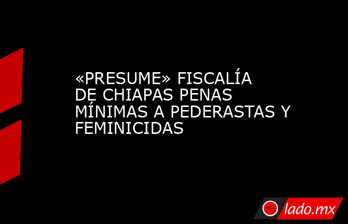 «PRESUME» FISCALÍA DE CHIAPAS PENAS MÍNIMAS A PEDERASTAS Y FEMINICIDAS. Noticias en tiempo real