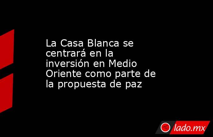 La Casa Blanca se centrará en la inversión en Medio Oriente como parte de la propuesta de paz. Noticias en tiempo real