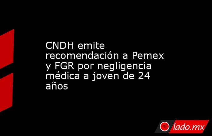 CNDH emite recomendación a Pemex y FGR por negligencia médica a joven de 24 años. Noticias en tiempo real