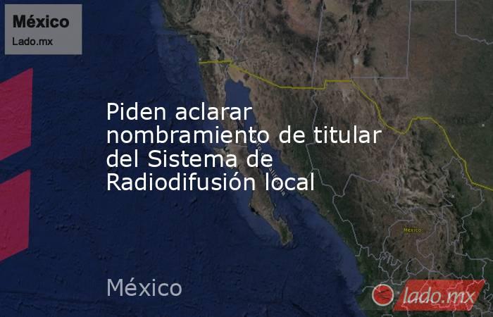 Piden aclarar nombramiento de titular del Sistema de Radiodifusión local. Noticias en tiempo real