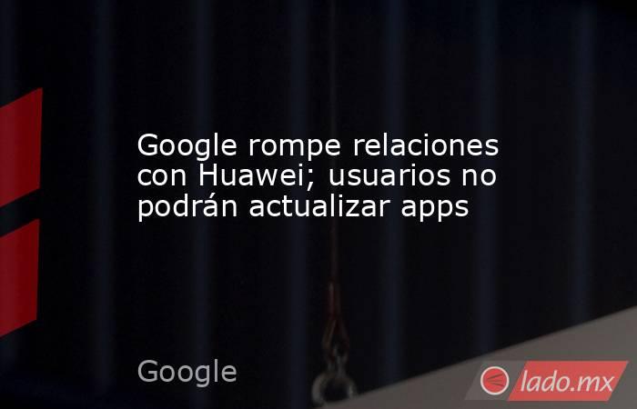 Google rompe relaciones con Huawei; usuarios no podrán actualizar apps. Noticias en tiempo real