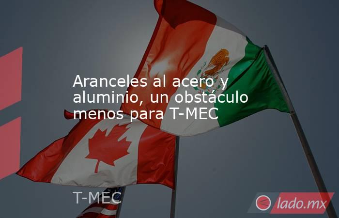 Aranceles al acero y aluminio, un obstáculo menos para T-MEC. Noticias en tiempo real