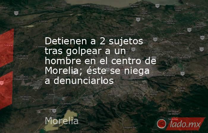 Detienen a 2 sujetos tras golpear a un hombre en el centro de Morelia; éste se niega a denunciarlos. Noticias en tiempo real