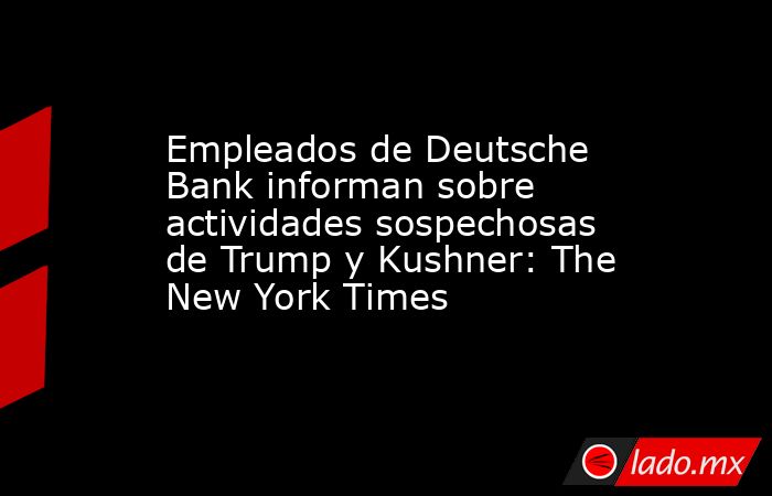 Empleados de Deutsche Bank informan sobre actividades sospechosas de Trump y Kushner: The New York Times. Noticias en tiempo real