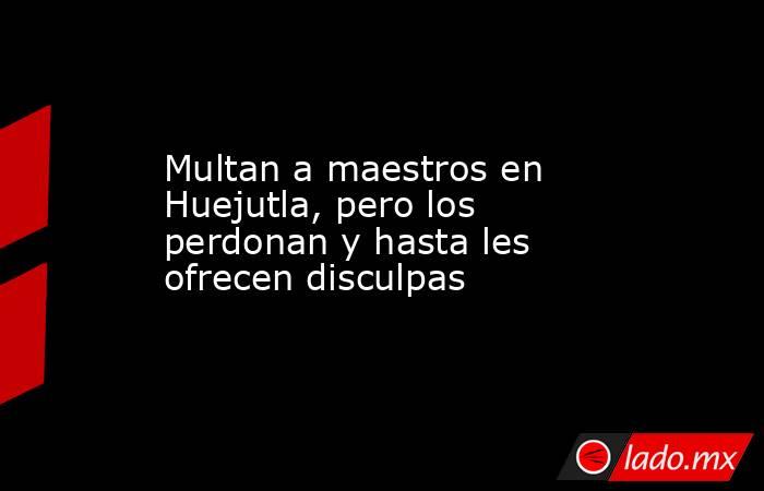 Multan a maestros en Huejutla, pero los perdonan y hasta les ofrecen disculpas. Noticias en tiempo real