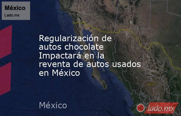 Regularización de autos chocolate Impactará en la reventa de autos usados en México. Noticias en tiempo real