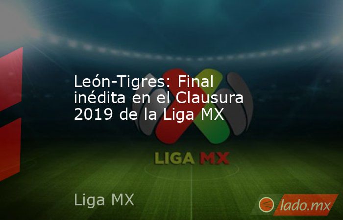 León-Tigres: Final inédita en el Clausura 2019 de la Liga MX. Noticias en tiempo real
