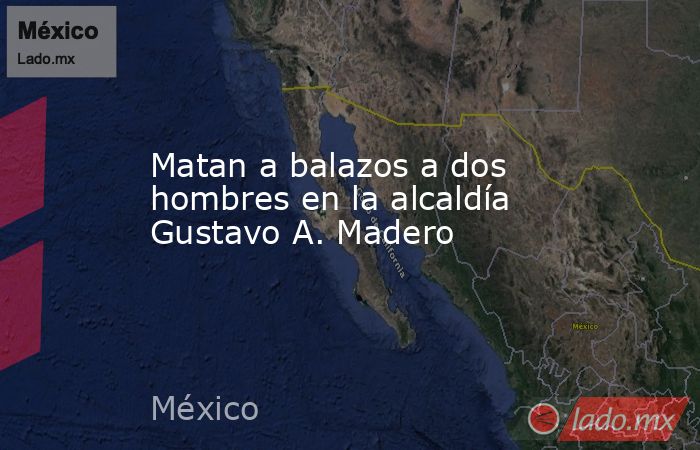 Matan a balazos a dos hombres en la alcaldía Gustavo A. Madero. Noticias en tiempo real