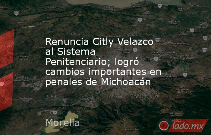 Renuncia Citly Velazco al Sistema Penitenciario; logró cambios importantes en penales de Michoacán. Noticias en tiempo real