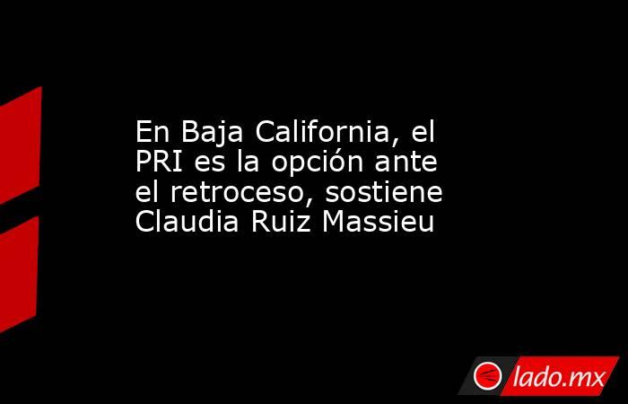 En Baja California, el PRI es la opción ante el retroceso, sostiene Claudia Ruiz Massieu. Noticias en tiempo real