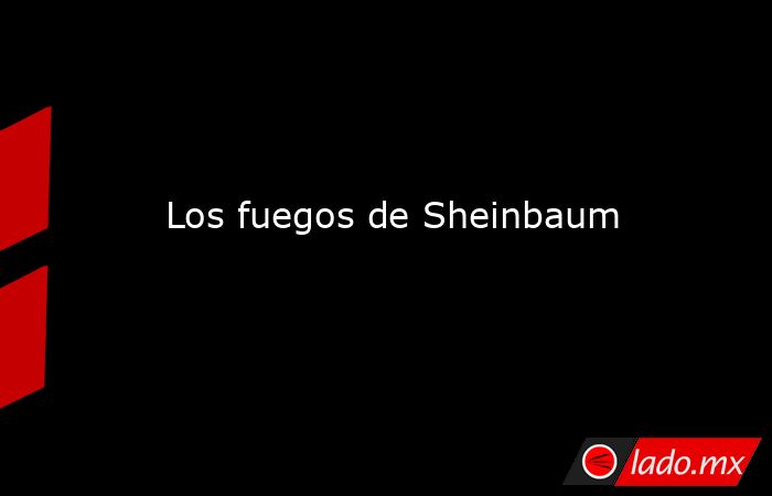 Los fuegos de Sheinbaum. Noticias en tiempo real