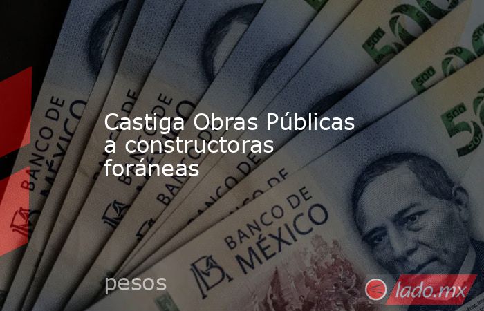 Castiga Obras Públicas a constructoras foráneas. Noticias en tiempo real
