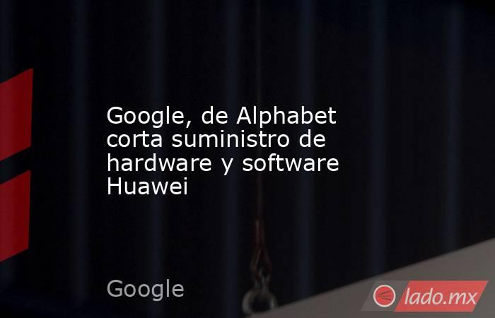 Google, de Alphabet corta suministro de hardware y software Huawei. Noticias en tiempo real