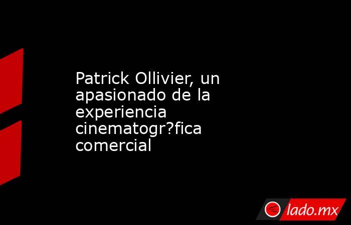 Patrick Ollivier, un apasionado de la experiencia cinematogr?fica comercial. Noticias en tiempo real