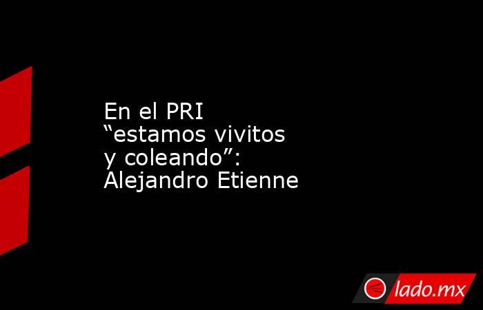 En el PRI “estamos vivitos y coleando”: Alejandro Etienne. Noticias en tiempo real