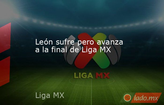 León sufre pero avanza a la final de Liga MX. Noticias en tiempo real