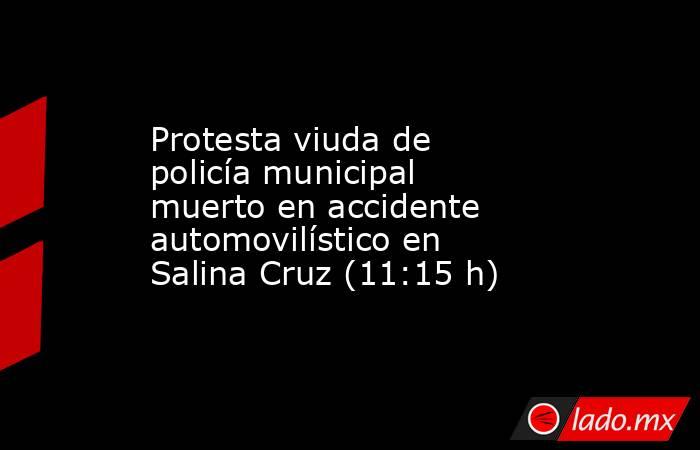 Protesta viuda de policía municipal muerto en accidente automovilístico en Salina Cruz (11:15 h). Noticias en tiempo real