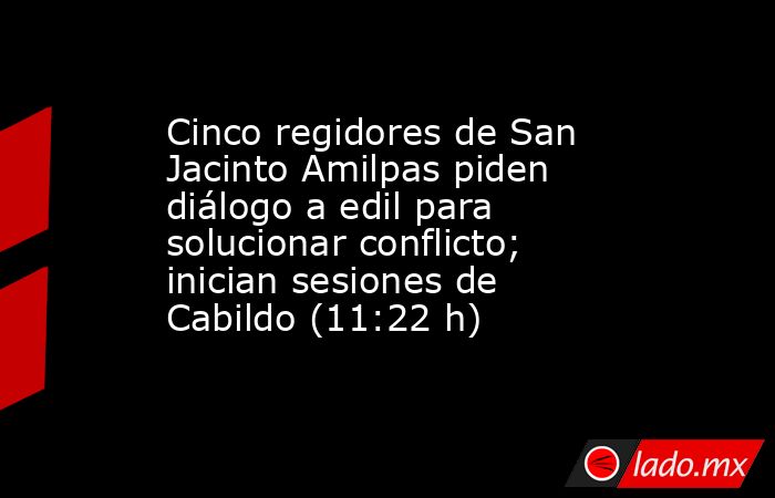Cinco regidores de San Jacinto Amilpas piden diálogo a edil para solucionar conflicto; inician sesiones de Cabildo (11:22 h). Noticias en tiempo real