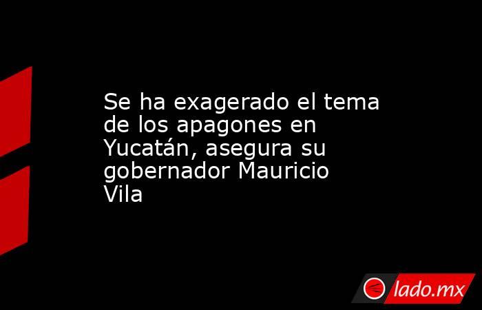 Se ha exagerado el tema de los apagones en Yucatán, asegura su gobernador Mauricio Vila. Noticias en tiempo real