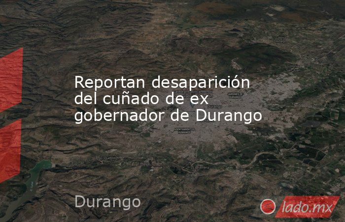 Reportan desaparición del cuñado de ex gobernador de Durango. Noticias en tiempo real