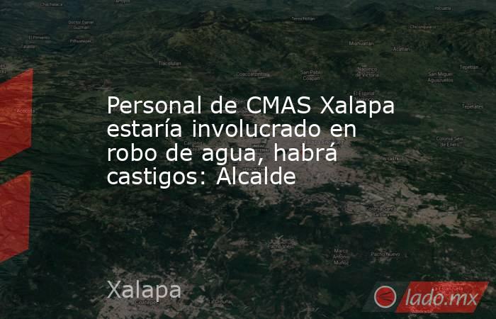 Personal de CMAS Xalapa estaría involucrado en robo de agua, habrá castigos: Alcalde. Noticias en tiempo real