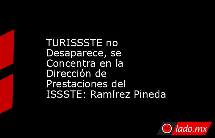 TURISSSTE no Desaparece, se Concentra en la Dirección de Prestaciones del ISSSTE: Ramírez Pineda. Noticias en tiempo real